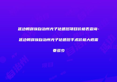 延边朝鲜族自治州光子祛晒斑项目价格表查询-延边朝鲜族自治州光子祛晒斑手术价格大概需要多少