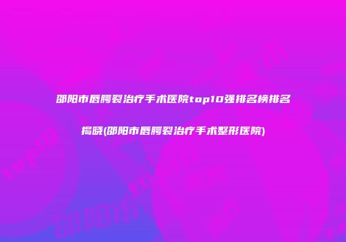 邵阳市唇腭裂治疗手术医院top10强排名榜排名揭晓(邵阳市唇腭裂治疗手术整形医院)