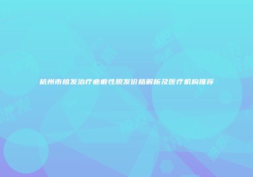 杭州市植发治疗疤痕性脱发价格解析及医疗机构推荐