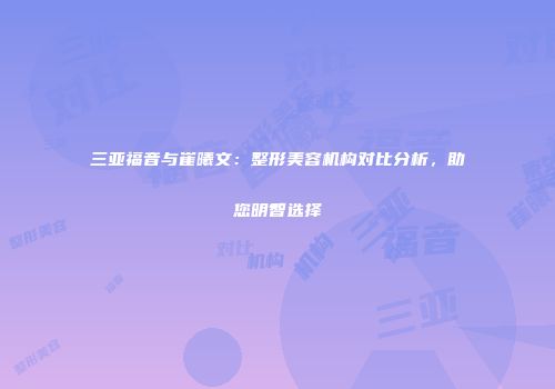 三亚福音与崔曦文:整形美容机构对比分析,助您明智选择