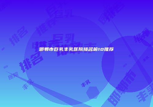 邯郸市巨乳丰乳医院排名前10推荐