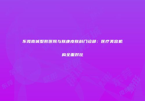 东莞南城整形医院与肤康皮肤科门诊部：医疗美容机构全面对比