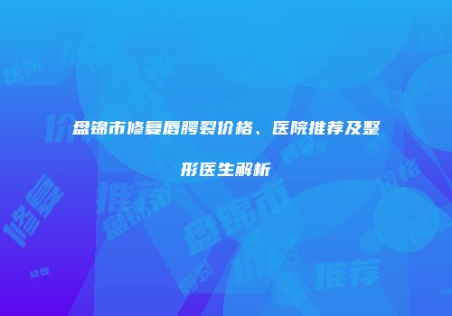 盘锦市修复唇腭裂价格、医院推荐及整形医生解析