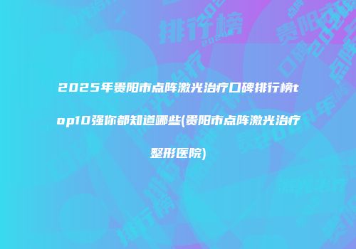 2025年贵阳市点阵激光治疗口碑排行榜top10强你都知道哪些(贵阳市点阵激光治疗整形医院)