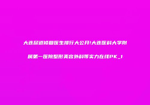 大连尿道修复医生排行大公开!大连医科大学附属第一医院整形美容外科等实力在线PK_1
