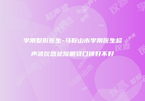 李刚整形医生-马鞍山市李刚医生超声波仪器祛除眼袋口碑好不好