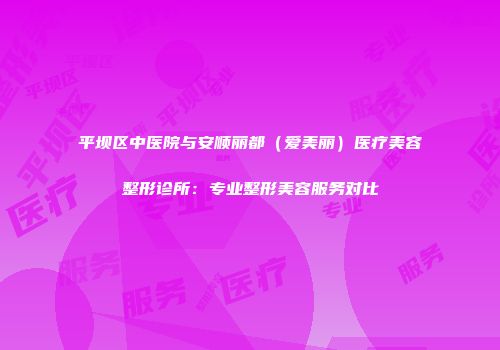 平坝区中医院与安顺丽都（爱美丽）医疗美容整形诊所：专业整形美容服务对比