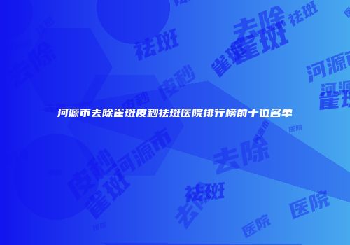 河源市去除雀斑皮秒祛斑医院排行榜前十位名单