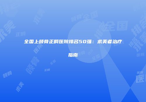 全国上颌骨正畸医院排名50强：求美者治疗指南