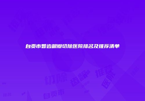 自贡市智齿龈瓣切除医院排名及推荐清单