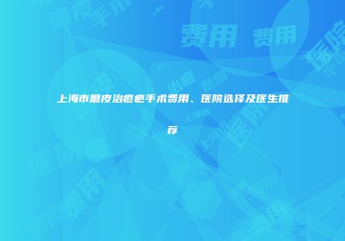 上海市磨皮治痘疤手术费用、医院选择及医生推荐