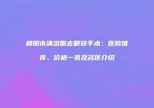 朝阳市清溶脂去眼袋手术:医院推荐、价格一览及名医介绍