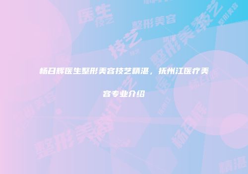 杨召辉医生整形美容技艺精湛，抚州江医疗美容专业介绍