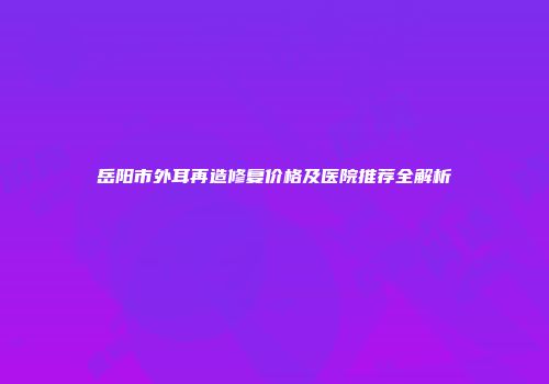岳阳市外耳再造修复价格及医院推荐全解析