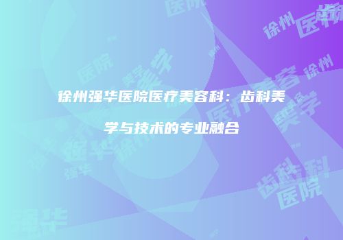 徐州强华医院医疗美容科:齿科美学与技术的专业融合