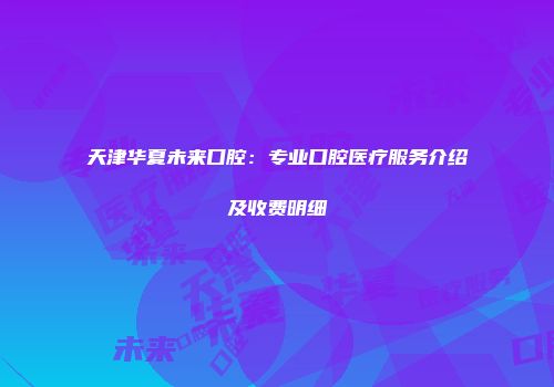 天津华夏未来口腔:专业口腔医疗服务介绍及收费明细