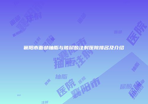 襄阳市面部抽脂与玻尿酸注射医院排名及介绍