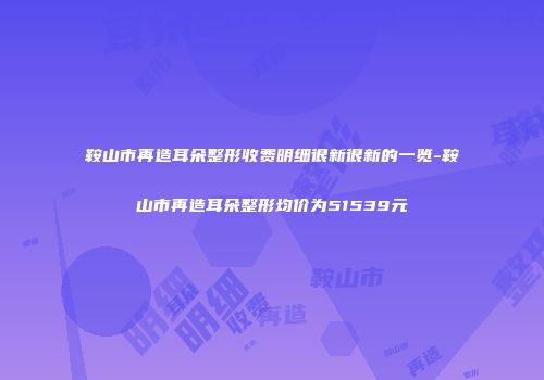 鞍山市再造耳朵整形收费明细很新很新的一览-鞍山市再造耳朵整形均价为51539元