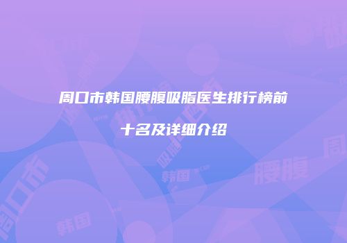 周口市韩国腰腹吸脂医生排行榜前十名及详细介绍