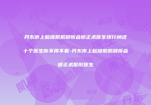 丹东市上睑提肌肌腱折叠矫正术医生排行榜这十个医生你不得不看-丹东市上睑提肌肌腱折叠矫正术整形医生