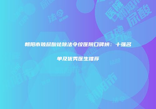 朝阳市玻尿酸祛除法令纹医院口碑榜：十强名单及优秀医生推荐