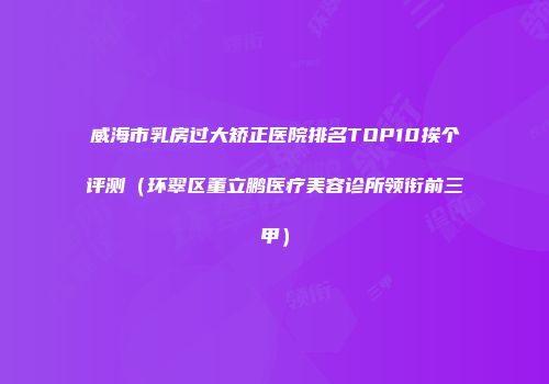 威海市乳房过大矫正医院排名TOP10挨个评测（环翠区董立鹏医疗美容诊所领衔前三甲）