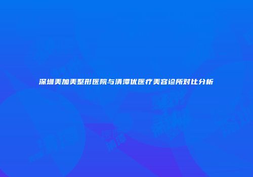深圳美加美整形医院与清潭优医疗美容诊所对比分析