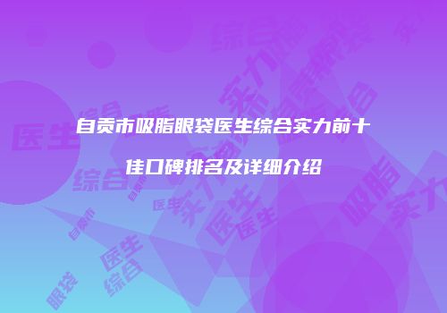 自贡市吸脂眼袋医生综合实力前十佳口碑排名及详细介绍