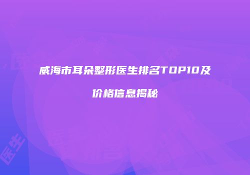 威海市耳朵整形医生排名TOP10及价格信息揭秘