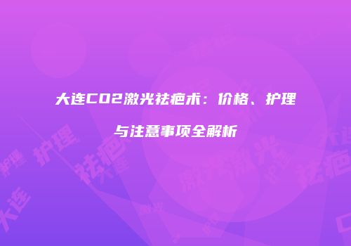大连CO2激光祛疤术：价格、护理与注意事项全解析