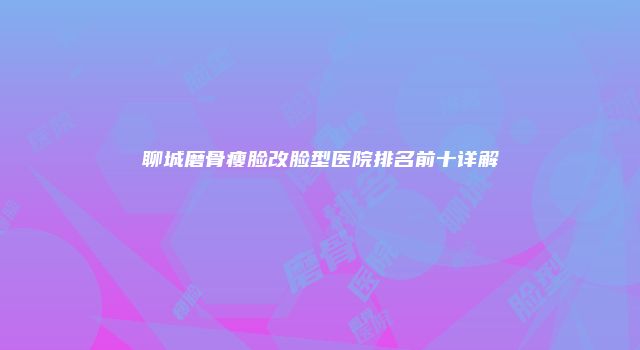 聊城磨骨瘦脸改脸型医院排名前十详解