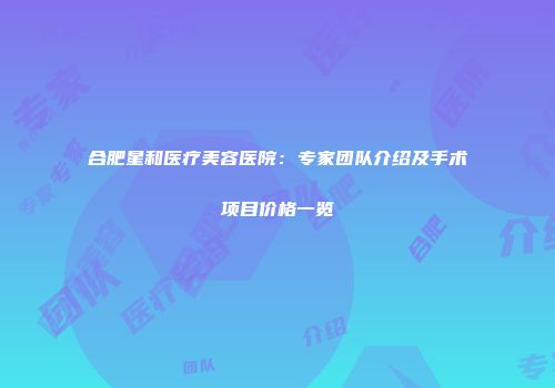 合肥星和医疗美容医院:专家团队介绍及手术项目价格一览