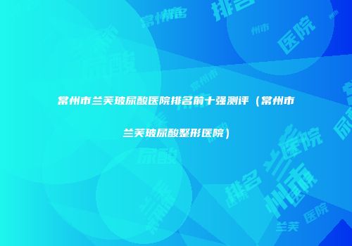 常州市兰芙玻尿酸医院排名前十强测评(常州市兰芙玻尿酸整形医院)