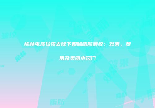 榆林电波拉皮去除下眼睑脂肪皱纹：效果、费用及美丽小窍门
