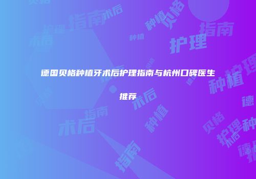 德国贝格种植牙术后护理指南与杭州口碑医生推荐