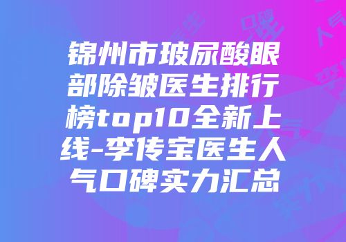 锦州市玻尿酸眼部除皱医生排行榜top10全新上线-李传宝医生人气口碑实力汇总