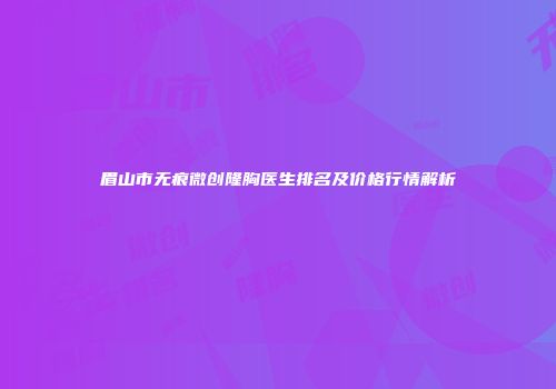 眉山市无痕微创隆胸医生排名及价格行情解析