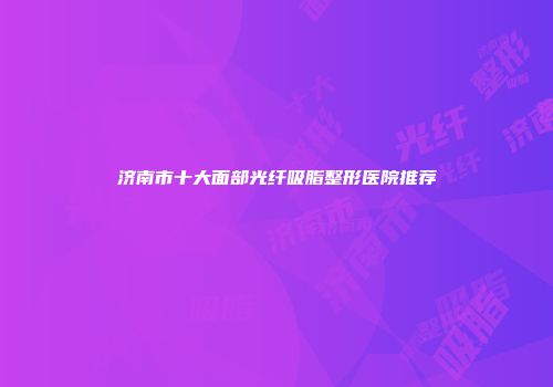 济南市十大面部光纤吸脂整形医院推荐