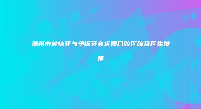 温州市种植牙与塑钢牙套优质口腔医院及医生推荐