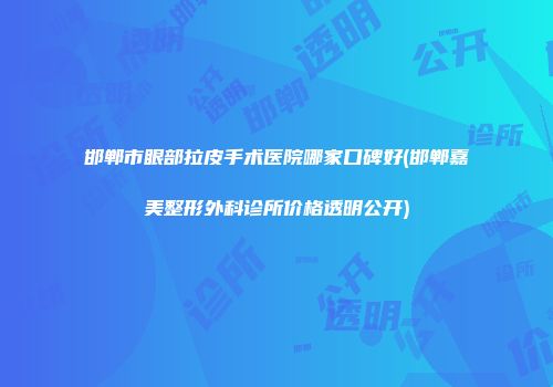 邯郸市眼部拉皮手术医院哪家口碑好(邯郸嘉美整形外科诊所价格透明公开)