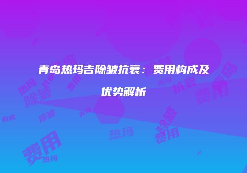 青岛热玛吉除皱抗衰:费用构成及优势解析