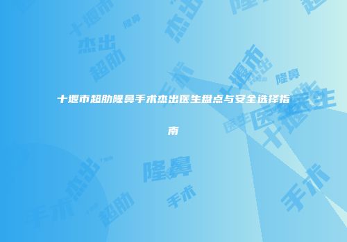 十堰市超肋隆鼻手术杰出医生盘点与安全选择指南