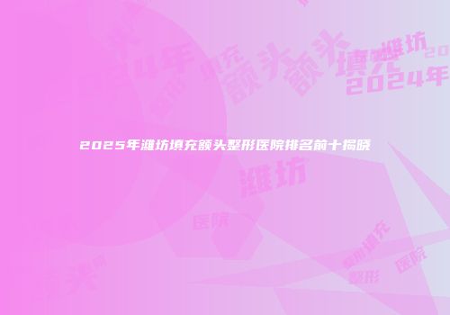 2025年潍坊填充额头整形医院排名前十揭晓