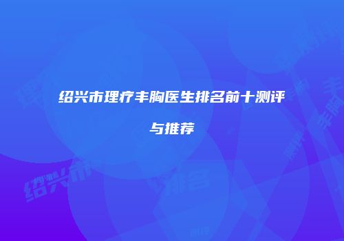 绍兴市理疗丰胸医生排名前十测评与推荐