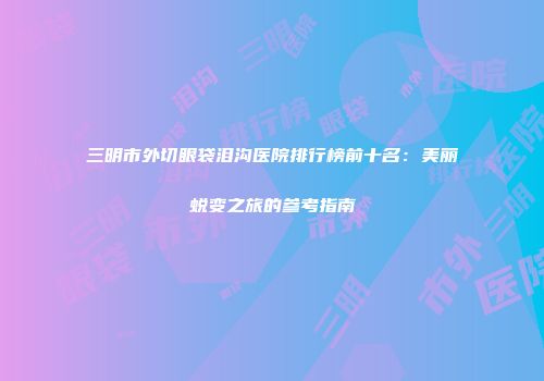 三明市外切眼袋泪沟医院排行榜前十名:美丽蜕变之旅的参考指南