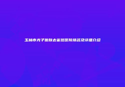 玉林市光子嫩肤去雀斑医院排名及详细介绍