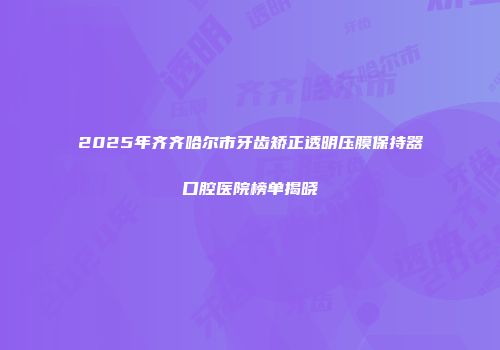 2025年齐齐哈尔市牙齿矫正透明压膜保持器口腔医院榜单揭晓