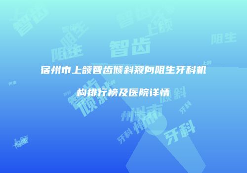 宿州市上颌智齿倾斜颊向阻生牙科机构排行榜及医院详情