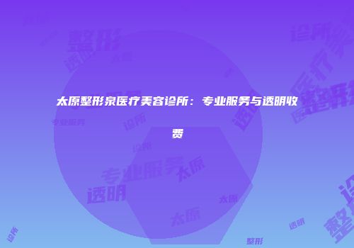 太原整形泉医疗美容诊所：专业服务与透明收费