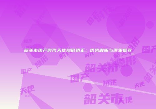 韶关市国产时代天使隐形矫正：优势解析与医生推荐